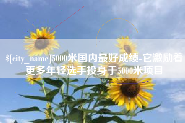 泽州5000米国内最好成绩-它激励着更多年轻选手投身于5000米项目