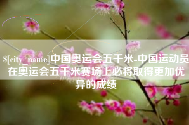 泽州中国奥运会五千米-中国运动员在奥运会五千米赛场上必将取得更加优异的成绩