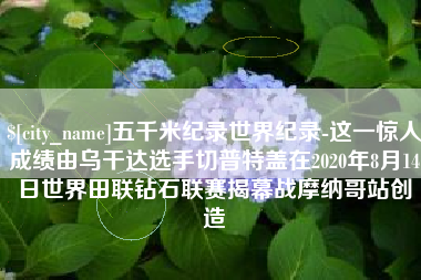 泽州五千米纪录世界纪录-这一惊人成绩由乌干达选手切普特盖在2020年8月14日世界田联钻石联赛揭幕战摩纳哥站创造