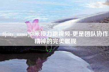 泽州50米接力跑视频-更是团队协作精神的完美展现