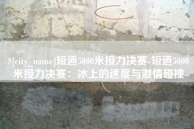 泽州短道5000米接力决赛-短道5000米接力决赛：冰上的速度与激情碰撞