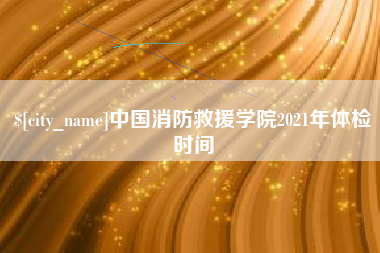 泽州中国消防救援学院2021年体检时间