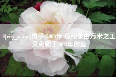 泽州男子 5000米-原纪录由万米之王贝克勒于2004年创造