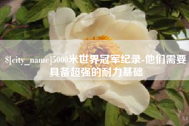泽州5000米世界冠军纪录-他们需要具备超强的耐力基础
