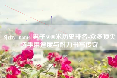 泽州男子5000米历史排名-众多顶尖选手用速度与耐力书写传奇