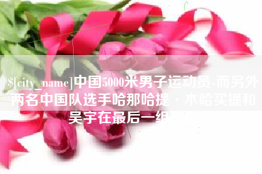 泽州中国5000米男子运动员-而另外两名中国队选手哈那哈提·木哈买提和吴宇在最后一组出场